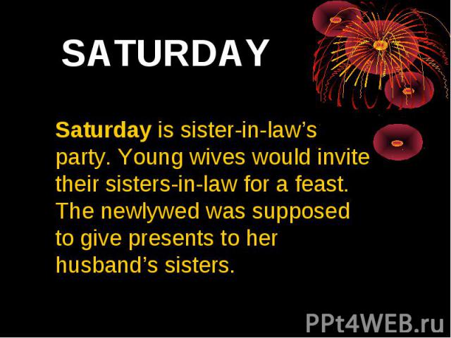 SATURDAY Saturday is sister-in-law’s party. Young wives would invite their sisters-in-law for a feast. The newlywed was supposed to give presents to her husband’s sisters.