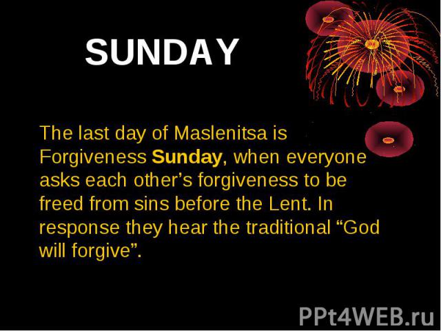 SUNDAY The last day of Maslenitsa is Forgiveness Sunday, when everyone asks each other’s forgiveness to be freed from sins before the Lent. In response they hear the traditional “God will forgive”.