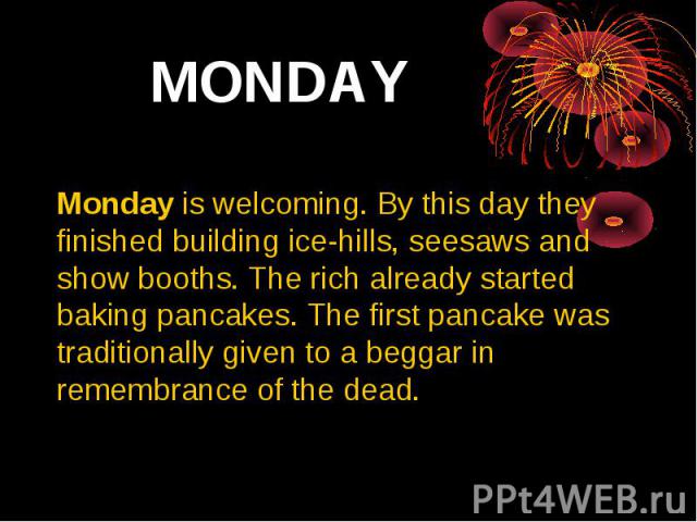 MONDAY Monday is welcoming. By this day they finished building ice-hills, seesaws and show booths. The rich already started baking pancakes. The first pancake was traditionally given to a beggar in remembrance of the dead.