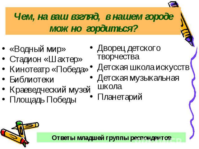 Чем, на ваш взгляд, в нашем городе можно гордиться?«Водный мир» Стадион «Шахтер» Кинотеатр «Победа» Библиотеки Краеведческий музей Площадь Победы Дворец детского творчества Детская школа искусств Детская музыкальная школа Планетарий Ответы младшей г…