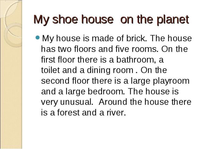 My shoe house  on the planet My house is made of brick. The house has two floors and five rooms. On the first floor there is a bathroom, a toilet and a dining room . On the second floor there is a large playroom and a large bedroom. The house is ver…
