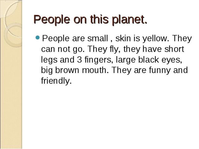 People on this planet. People are small , skin is yellow. They can not go. They fly, they have short legs and 3 fingers, large black eyes, big brown mouth. They are funny and friendly.