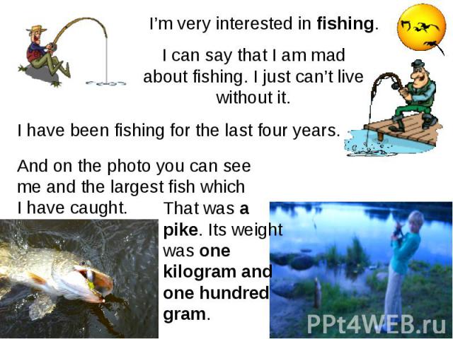 I’m very interested in fishing. I can say that I am mad about fishing. I just can’t live without it. I have been fishing for the last four years. And on the photo you can see me and the largest fish which I have caught. That was a pike. Its weight w…