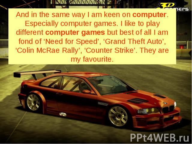 And in the same way I am keen on computer. Especially computer games. I like to play different computer games but best of all I am fond of ‘Need for Speed’, ‘Grand Theft Auto’, ‘Colin McRae Rally’, ‘Counter Strike’. They are my favourite.