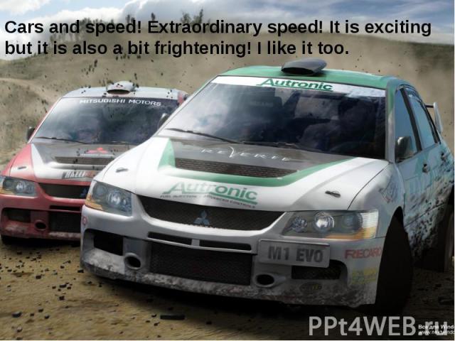 Cars and speed! Extraordinary speed! It is exciting but it is also a bit frightening! I like it too.