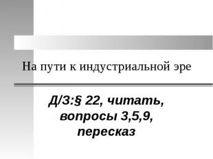 На пути к индустриальной эре Д/З:§ 22, читать, вопросы 3,5,9, пересказ