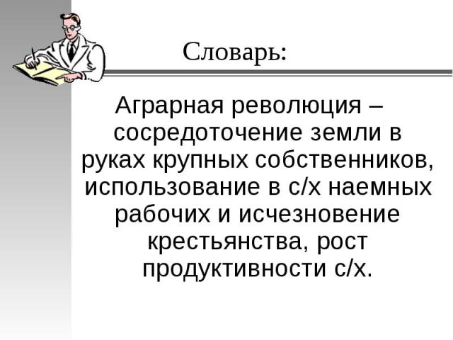 Словарь:Аграрная революция – сосредоточение земли в руках крупных собственников, использование в с/х наемных рабочих и исчезновение крестьянства, рост продуктивности с/х.