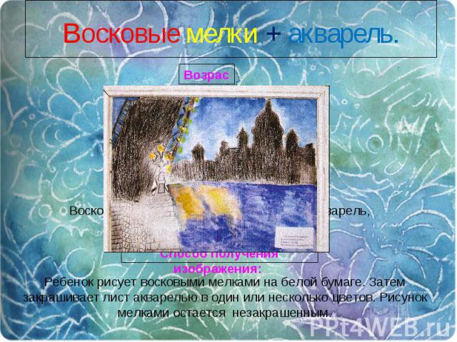 Восковые мелки + акварель.Ребенок рисует восковыми мелками на белой бумаге. Затем закрашивает лист акварелью в один или несколько цветов. Рисунок мелками остается незакрашенным.