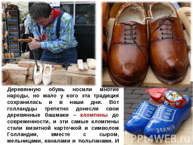 Деревянную обувь носили многие народы, но мало у кого эта традиция сохранилась и в наши дни. Вот голландцы трепетно донесли свои деревянные башмаки – кломпены до современности, и эти самые кломпены стали визитной карточкой и символом Голландии, вмес…