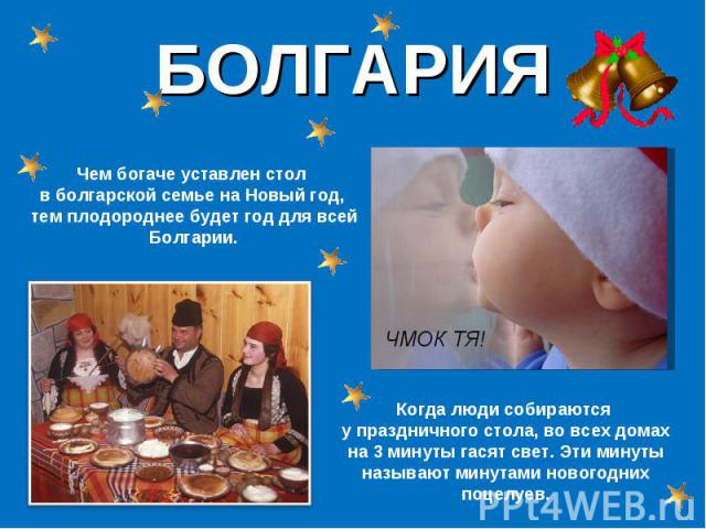 БОЛГАРИЯ Чем богаче уставлен стол в болгарской семье на Новый год, тем плодороднее будет год для всей Болгарии. Когда люди собираются у праздничного стола, во всех домах на 3 минуты гасят свет. Эти минуты называют минутами новогодних поцелуев.