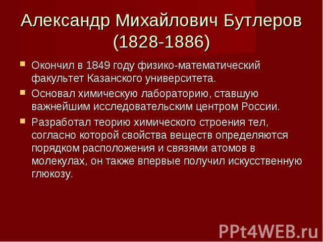 Александр Михайлович Бутлеров (1828-1886) Окончил в 1849 году физико-математический факультет Казанского университета. Основал химическую лабораторию, ставшую важнейшим исследовательским центром России. Разработал теорию химического строения тел, со…