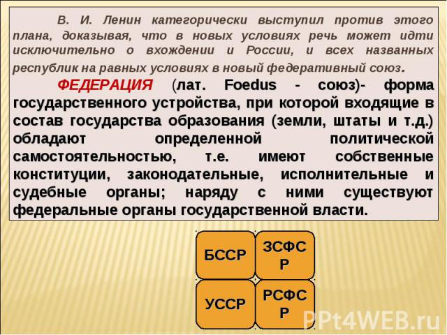 В. И. Ленин категорически выступил против этого плана, доказывая, что в новых условиях речь может идти исключительно о вхождении и России, и всех названных республик на равных условиях в новый федеративный союз. ФЕДЕРАЦИЯ (лат. Foedus - союз)- форма…