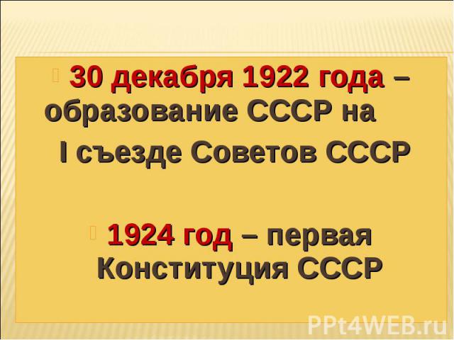 30 декабря 1922 года – образование СССР на I съезде Советов СССР 1924 год – первая Конституция СССР