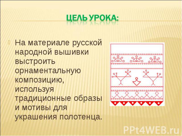 Цель урока: На материале русской народной вышивки выстроить орнаментальную композицию, используя традиционные образы и мотивы для украшения полотенца.