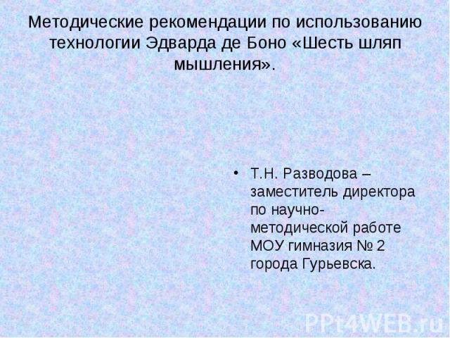 Методические рекомендации по использованию технологии Эдварда де Боно «Шесть шляп мышления». Т.Н. Разводова – заместитель директора по научно-методической работе МОУ гимназия № 2 города Гурьевска.