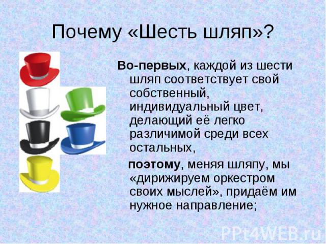 Почему «Шесть шляп»? Во-первых, каждой из шести шляп соответствует свой собственный, индивидуальный цвет, делающий её легко различимой среди всех остальных, поэтому, меняя шляпу, мы «дирижируем оркестром своих мыслей», придаём им нужное направление;
