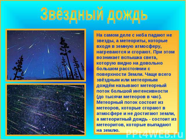 Звёздный дождь На самом деле с неба падают не звезды, а метеориты, которые входя в земную атмосферу, нагреваются и сгорают. При этом возникает вспышка света, которую видно на довольно большом расстоянии с поверхности Земли. Чаще всего звёздным или м…