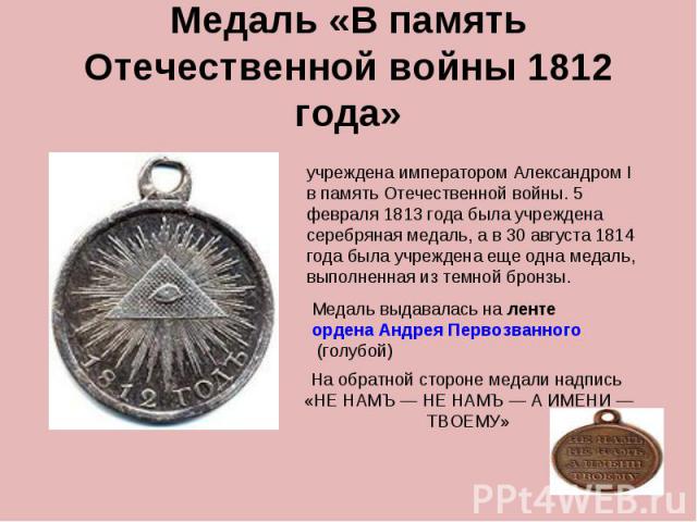 Медаль «В память Отечественной войны 1812 года» учреждена императором Александром I в память Отечественной войны. 5 февраля 1813 года была учреждена серебряная медаль, а в 30 августа 1814 года была учреждена еще одна медаль, выполненная из темной бр…
