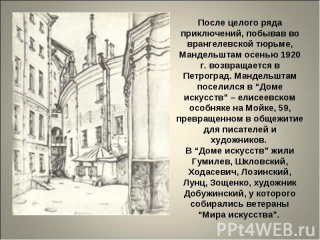 После целого ряда приключений, побывав во врангелевской тюрьме, Мандельштам осенью 1920 г. возвращается в Петроград. Мандельштам поселился в “Доме искусств” – елисеевском особняке на Мойке, 59, превращенном в общежитие для писателей и художников. В …