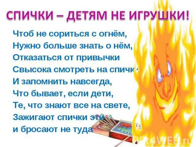 СПИЧКИ – ДЕТЯМ НЕ ИГРУШКИ! Чтоб не сориться с огнём, Нужно больше знать о нём, Отказаться от привычки Свысока смотреть на спички И запомнить навсегда, Что бывает, если дети, Те, что знают все на свете, Зажигают спички эти и бросают не туда