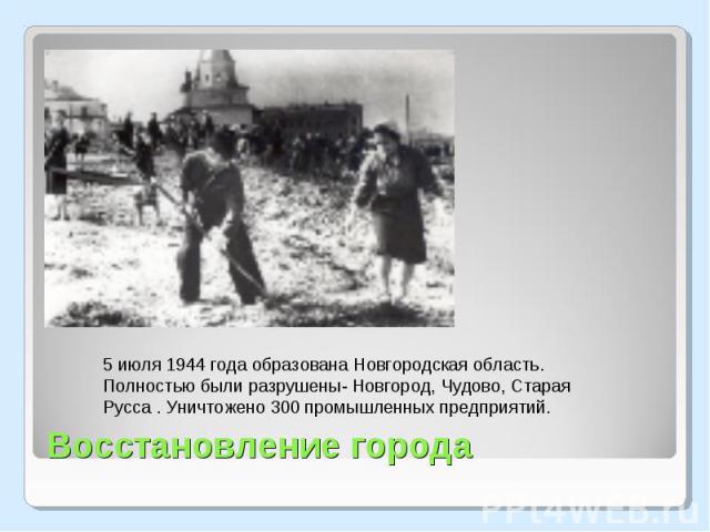 5 июля 1944 года образована Новгородская область. Полностью были разрушены- Новгород, Чудово, Старая Русса . Уничтожено 300 промышленных предприятий. Восстановление города