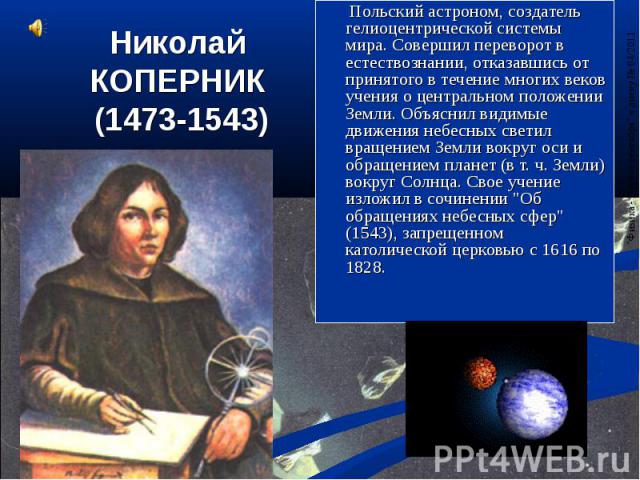 Николай КОПЕРНИК (1473-1543) Польский астроном, создатель гелиоцентрической системы мира. Совершил переворот в естествознании, отказавшись от принятого в течение многих веков учения о центральном положении Земли. Объяснил видимые движения небесных с…