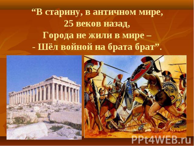 “В старину, в античном мире, 25 веков назад, Города не жили в мире – - Шёл войной на брата брат”.