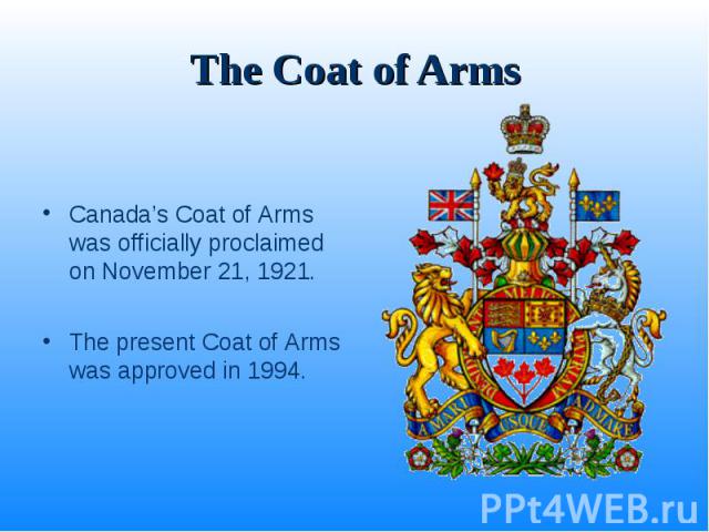 The Coat of Arms Canada’s Coat of Arms was officially proclaimed on November 21, 1921. The present Coat of Arms was approved in 1994.