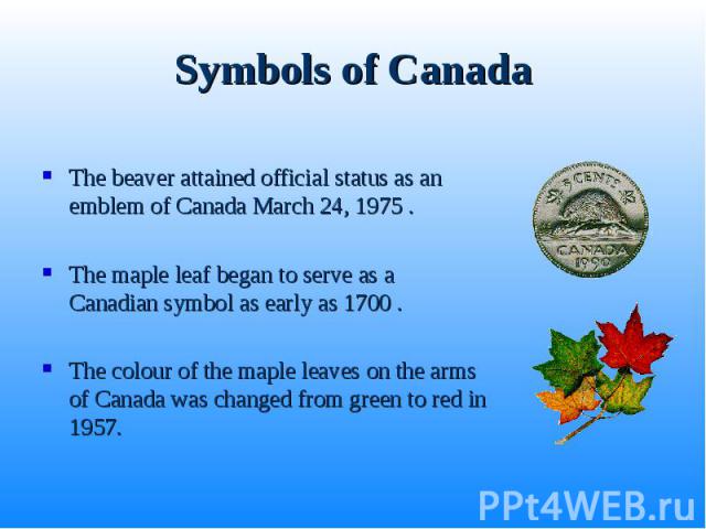 Symbols of Canada The beaver attained official status as an emblem of Canada March 24, 1975 . The maple leaf began to serve as a Canadian symbol as early as 1700 . The colour of the maple leaves on the arms of Canada was