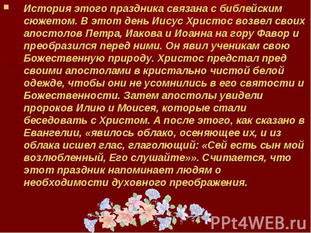 История этого праздника связана с библейским сюжетом. В этот день Иисус Христос возвел своих апостолов Петра, Иакова и Иоанна на гору Фавор и преобразился перед ними. Он явил ученикам свою Божественную природу. Христос предстал пред своими апостолам…