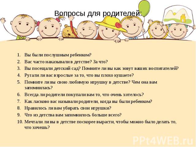 Вопросы для родителей: Вы были послушным ребенком? Вас часто наказывали в детстве? За что? Вы посещали детский сад? Помните ли вы как зовут ваших воспитателей? Ругали ли вас взрослые за то, что вы плохо кушаете? Помните ли вы свою любимую игрушку в …