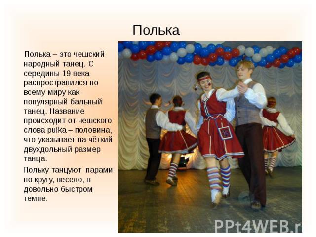 Полька Полька – это чешский народный танец. С середины 19 века распространился по всему миру как популярный бальный танец. Название происходит от чешского слова pulka – половина, что указывает на чёткий двухдольный размер танца. Польку танцуют парам…