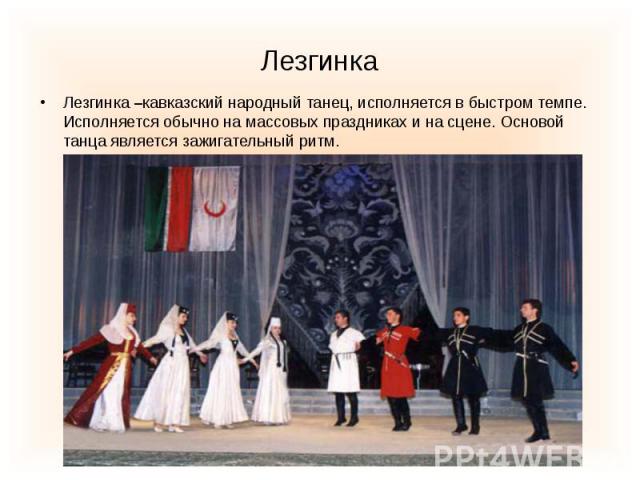 Лезгинка –кавказский народный танец, исполняется в быстром темпе. Исполняется обычно на массовых праздниках и на сцене. Основой танца является зажигательный ритм.
