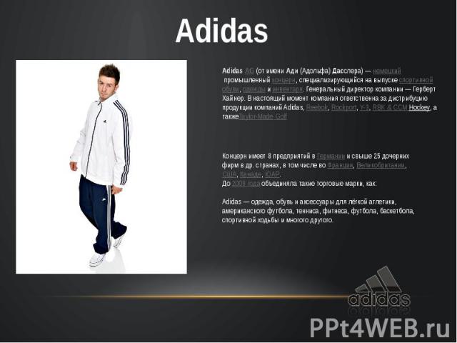 Adidas AG (от имени Ади (Адольфа) Дасслера) — немецкий промышленный концерн, специализирующийся на выпуске спортивной обуви, одежды и инвентаря. Генеральный директор компании — Герберт Хайнер. В настоящий момент компания ответственна за дистрибуцию …