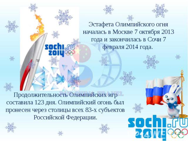Эстафета Олимпийского огня началась в Москве 7 октября 2013 года и закончилась в Сочи 7 февраля 2014 года. Продолжительность Олимпийских игр составила 123 дня. Олимпийский огонь был пронесен через столицы всех 83-х субъектов Российской Федерации.