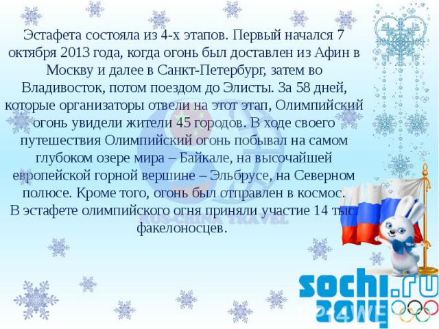 Эстафета состояла из 4-х этапов. Первый начался 7 октября 2013 года, когда огонь был доставлен из Афин в Москву и далее в Санкт-Петербург, затем во Владивосток, потом поездом до Элисты. За 58 дней, которые организаторы отвели на этот этап, Олимпийск…