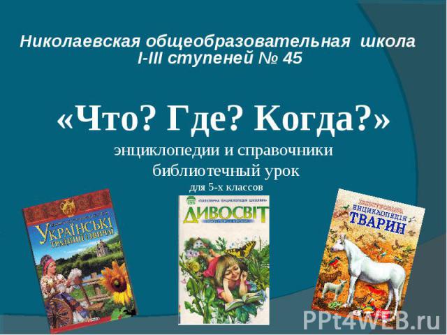 Николаевская общеобразовательная школа І-ІІІ ступеней № 45 «Что? Где? Когда?» энциклопедии и справочники библиотечный урок для 5-х классов