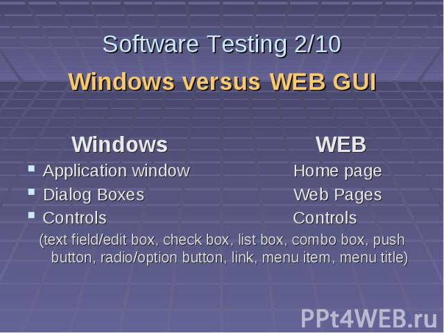Software Testing 2/10 Windows versus WEB GUI Windows WEB Application window Home page Dialog Boxes Web Pages Controls Controls (text field/edit box, check box, list box, combo box, push button, radio/option button, link, menu item, menu title)