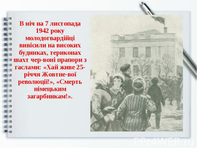 В ніч на 7 листопада 1942 року молодогвардійці вивісили на високих будинках, териконах шахт червоні прапори з гаслами: «Хай живе 25-річчя Жовтневої революції!», «Смерть німецьким загарбникам!».