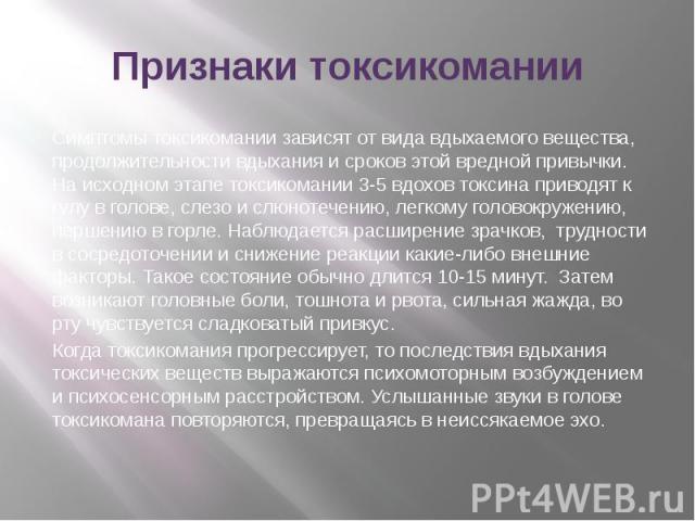 Признаки токсикомании Симптомы токсикомании зависят от вида вдыхаемого вещества, продолжительности вдыхания и сроков этой вредной привычки. На исходном этапе токсикомании 3-5 вдохов токсина приводят к гулу в голове, слезо и слюнотечению, легкому гол…