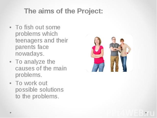 The aims of the Project: The aims of the Project: • To fish out some problems which teenagers and their parents face nowadays. • To analyze the causes of the main problems. • To work out possible solutions to the problems.