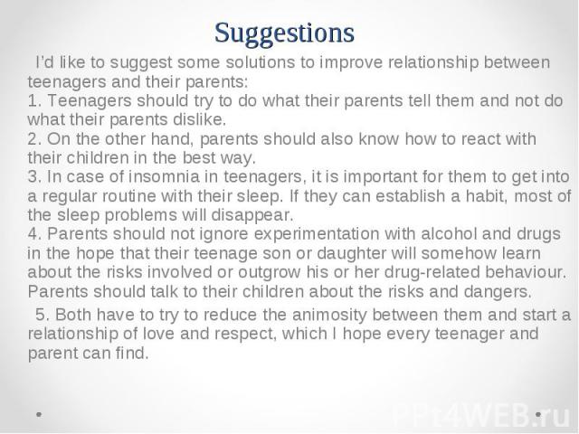 I’d like to suggest some solutions to improve relationship between teenagers and their parents: 1. Teenagers should try to do what their parents tell them and not do what their parents dislike. 2. On the other hand, parents should also know how to r…