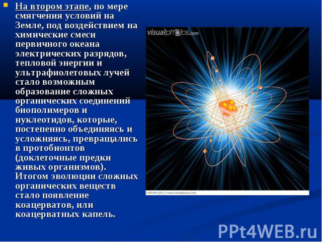 На втором этапе, по мере смягчения условий на Земле, под воздействием на химические смеси первичного океана электрических разрядов, тепловой энергии и ультрафиолетовых лучей стало возможным образование сложных органических соединений биополимеров и …