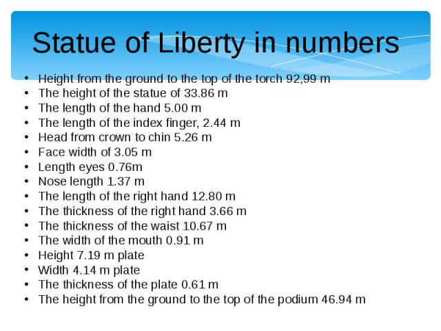 Statue of Liberty in numbers Height from the ground to the top of the torch 92,99 m The height of the statue of 33.86 m The length of the hand 5.00 m The length of the index finger, 2.44 m Head from crown to chin 5.26 m Face width of 3.05 m Length e…