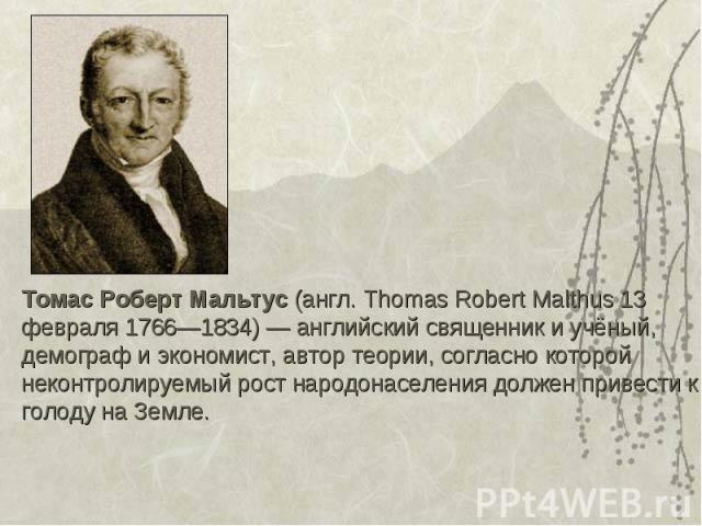 Томас Роберт Мальтус (англ. Thomas Robert Malthus 13 февраля 1766—1834) — английский священник и учёный, демограф и экономист, автор теории, согласно которой неконтролируемый рост народонаселения должен привести к голоду на Земле. Томас Роберт Мальт…