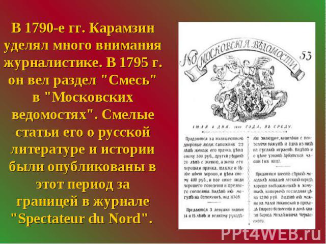 В 1790-е гг. Карамзин уделял много внимания журналистике. В 1795 г. он вел раздел "Смесь" в "Московских ведомостях". Смелые статьи его о русской литературе и истории были опубликованы в этот период за границей в журнале "Spe…