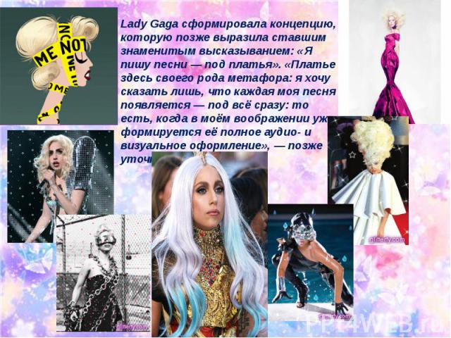 Lady Gaga сформировала концепцию, которую позже выразила ставшим знаменитым высказыванием: «Я пишу песни — под платья». «Платье здесь своего рода метафора: я хочу сказать лишь, что каждая моя песня появляется — под всё сразу: то есть, когда в моём в…