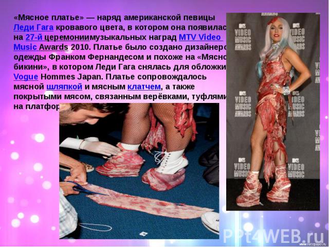 «Мясное платье» — наряд американской певицы Леди Гага кровавого цвета, в котором она появилась на 27-й церемониимузыкальных наград MTV Video Music Awards 2010. Платье было создано дизайнером одежды Франком Фернандесом и похоже на «Мясное бикини», в …