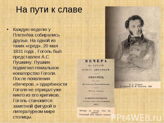 Каждую неделю у Плетнёва собирались друзья. На одной из таких «сред», 20 мая 1831 года , Гоголь был представлен А.С. Пушкину. Пушкин подметил гениальное новаторство Гоголя. После появления «Вечеров..» одарённости Гоголя не отрицал уже никто из его к…