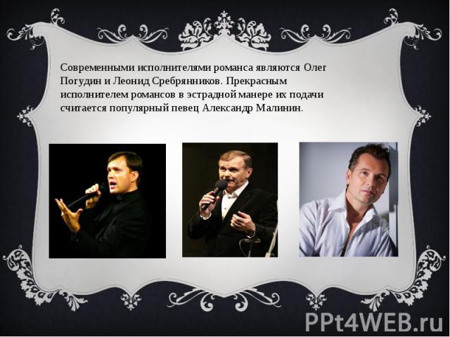 Современными исполнителями романса являются Олег Погудин и Леонид Сребрянников. Прекрасным исполнителем романсов в эстрадной манере их подачи считается популярный певец Александр Малинин.